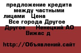 предложение кредита между частными лицами › Цена ­ 5 000 000 - Все города Другое » Другое   . Ненецкий АО,Вижас д.